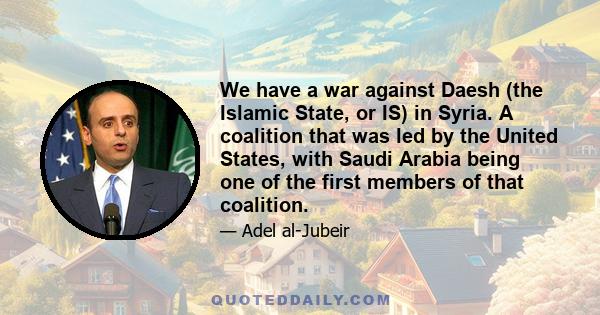 We have a war against Daesh (the Islamic State, or IS) in Syria. A coalition that was led by the United States, with Saudi Arabia being one of the first members of that coalition.