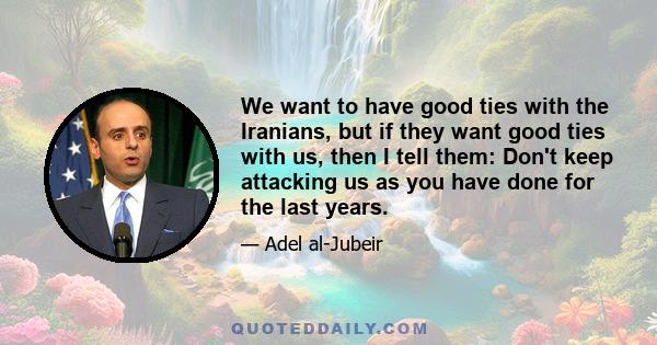 We want to have good ties with the Iranians, but if they want good ties with us, then I tell them: Don't keep attacking us as you have done for the last years.