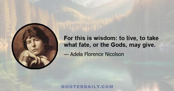 For this is wisdom: to live, to take what fate, or the Gods, may give.