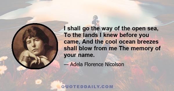 I shall go the way of the open sea, To the lands I knew before you came, And the cool ocean breezes shall blow from me The memory of your name.