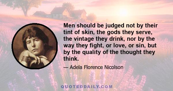 Men should be judged not by their tint of skin, the gods they serve, the vintage they drink, nor by the way they fight, or love, or sin, but by the quality of the thought they think.