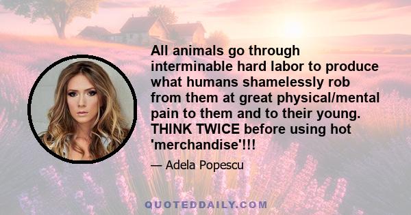 All animals go through interminable hard labor to produce what humans shamelessly rob from them at great physical/mental pain to them and to their young. THINK TWICE before using hot 'merchandise'!!!