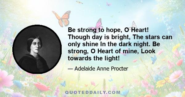 Be strong to hope, O Heart! Though day is bright, The stars can only shine In the dark night. Be strong, O Heart of mine, Look towards the light!