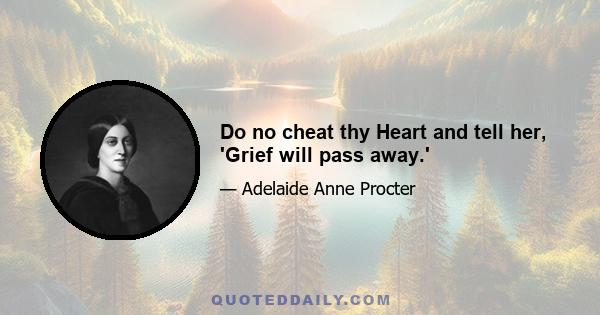 Do no cheat thy Heart and tell her, 'Grief will pass away.'