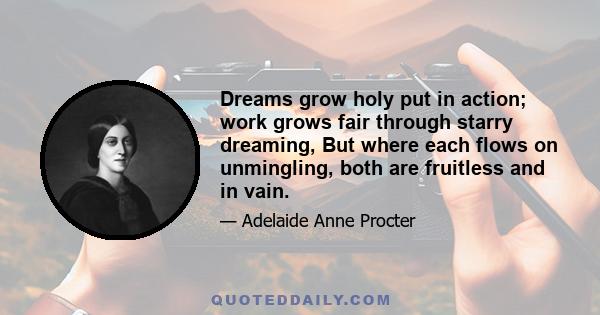 Dreams grow holy put in action; work grows fair through starry dreaming, But where each flows on unmingling, both are fruitless and in vain.