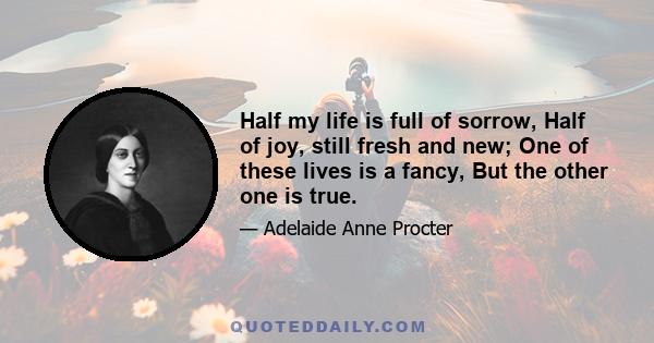 Half my life is full of sorrow, Half of joy, still fresh and new; One of these lives is a fancy, But the other one is true.