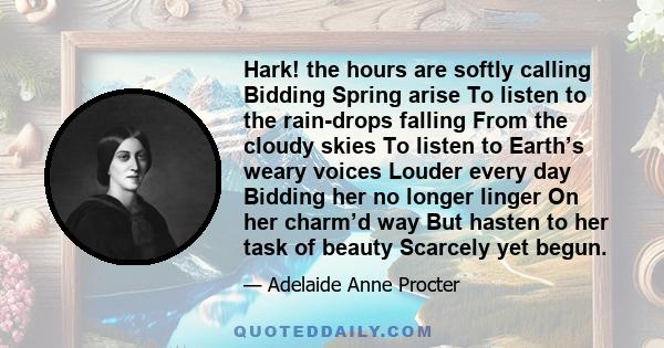 Hark! the hours are softly calling Bidding Spring arise To listen to the rain-drops falling From the cloudy skies To listen to Earth’s weary voices Louder every day Bidding her no longer linger On her charm’d way But