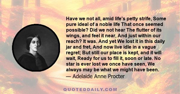 Have we not all, amid life's petty strife, Some pure ideal of a noble life That once seemed possible? Did we not hear The flutter of its wings, and feel it near, And just within our reach? It was. And yet We lost it in