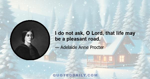 I do not ask, O Lord, that life may be a pleasant road.