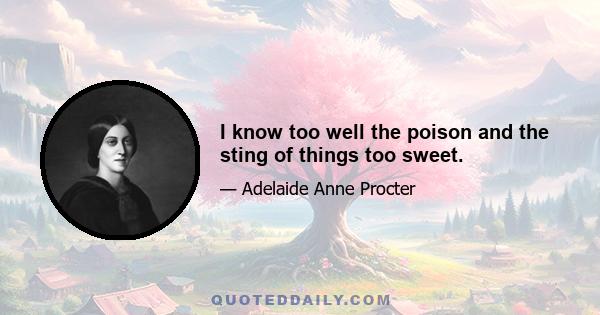 I know too well the poison and the sting of things too sweet.