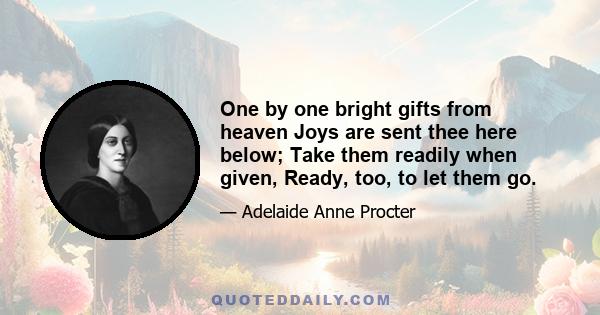 One by one bright gifts from heaven Joys are sent thee here below; Take them readily when given, Ready, too, to let them go.