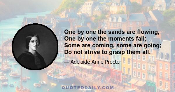 One by one the sands are flowing, One by one the moments fall; Some are coming, some are going; Do not strive to grasp them all.