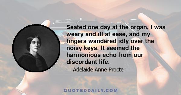 Seated one day at the organ, I was weary and ill at ease, and my fingers wandered idly over the noisy keys. It seemed the harmonious echo from our discordant life.