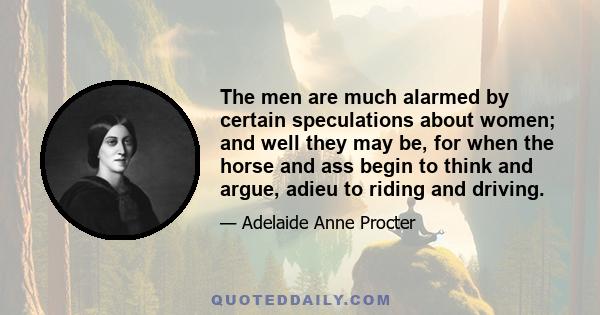 The men are much alarmed by certain speculations about women; and well they may be, for when the horse and ass begin to think and argue, adieu to riding and driving.