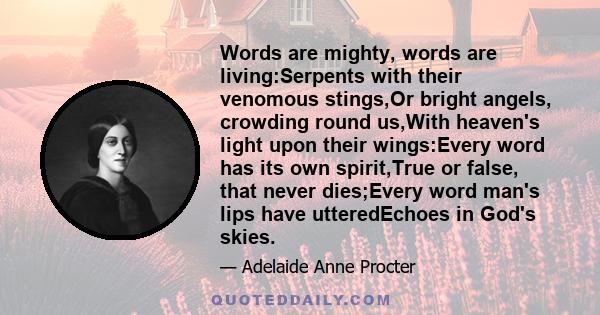 Words are mighty, words are living:Serpents with their venomous stings,Or bright angels, crowding round us,With heaven's light upon their wings:Every word has its own spirit,True or false, that never dies;Every word