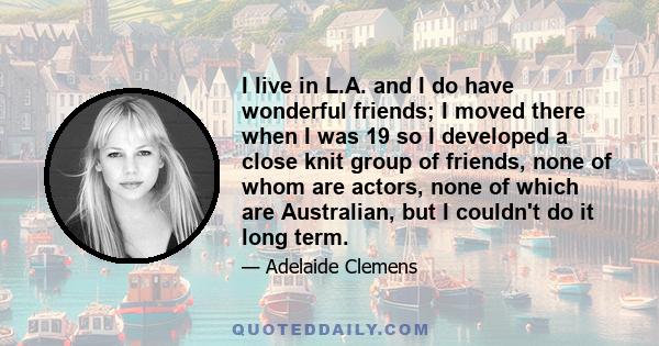 I live in L.A. and I do have wonderful friends; I moved there when I was 19 so I developed a close knit group of friends, none of whom are actors, none of which are Australian, but I couldn't do it long term.