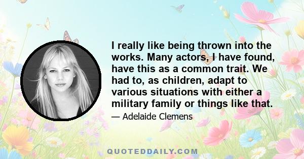 I really like being thrown into the works. Many actors, I have found, have this as a common trait. We had to, as children, adapt to various situations with either a military family or things like that.