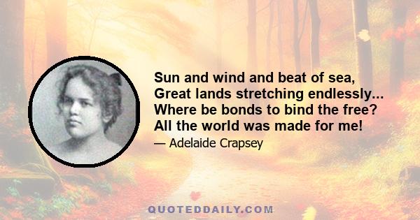 Sun and wind and beat of sea, Great lands stretching endlessly... Where be bonds to bind the free? All the world was made for me!