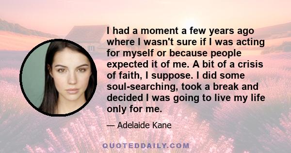 I had a moment a few years ago where I wasn't sure if I was acting for myself or because people expected it of me. A bit of a crisis of faith, I suppose. I did some soul-searching, took a break and decided I was going