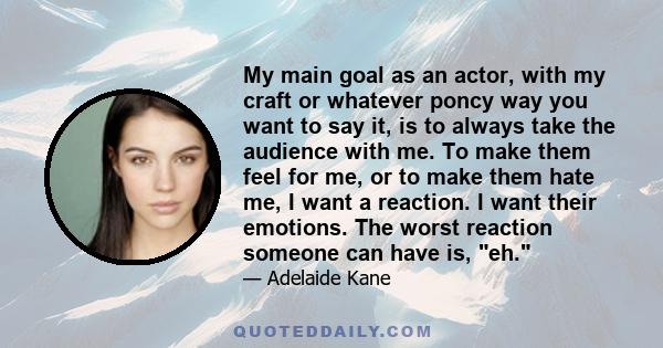 My main goal as an actor, with my craft or whatever poncy way you want to say it, is to always take the audience with me. To make them feel for me, or to make them hate me, I want a reaction. I want their emotions. The