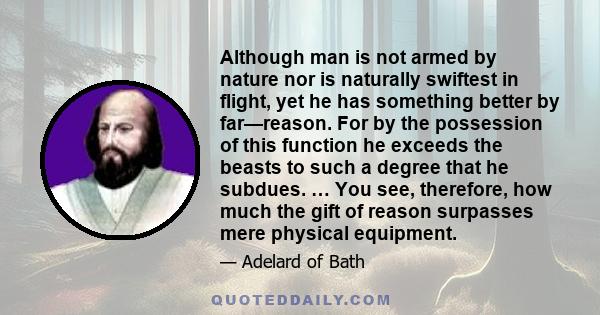 Although man is not armed by nature nor is naturally swiftest in flight, yet he has something better by far—reason. For by the possession of this function he exceeds the beasts to such a degree that he subdues. … You