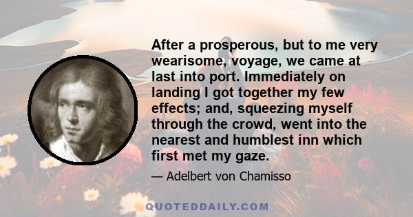 After a prosperous, but to me very wearisome, voyage, we came at last into port. Immediately on landing I got together my few effects; and, squeezing myself through the crowd, went into the nearest and humblest inn