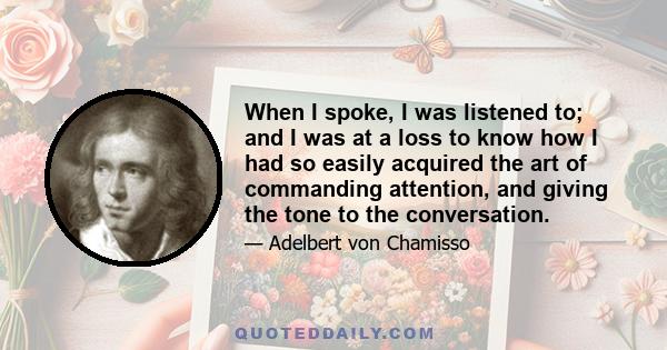 When I spoke, I was listened to; and I was at a loss to know how I had so easily acquired the art of commanding attention, and giving the tone to the conversation.