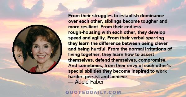 From their struggles to establish dominance over each other, siblings become tougher and more resilient. From their endless rough-housing with each other, they develop speed and agility. From their verbal sparring they