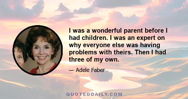 I was a wonderful parent before I had children. I was an expert on why everyone else was having problems with theirs. Then I had three of my own.