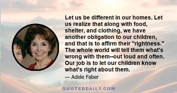 Let us be different in our homes. Let us realize that along with food, shelter, and clothing, we have another obligation to our children, and that is to affirm their rightness. The whole world will tell them what's