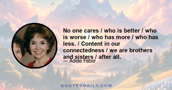 No one cares / who is better / who is worse / who has more / who has less. / Content in our connectedness / we are brothers and sisters / after all.