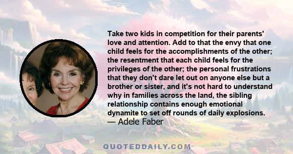 Take two kids in competition for their parents' love and attention. Add to that the envy that one child feels for the accomplishments of the other; the resentment that each child feels for the privileges of the other;