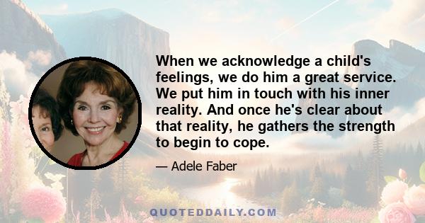 When we acknowledge a child's feelings, we do him a great service. We put him in touch with his inner reality. And once he's clear about that reality, he gathers the strength to begin to cope.