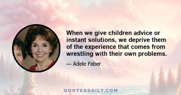 When we give children advice or instant solutions, we deprive them of the experience that comes from wrestling with their own problems.