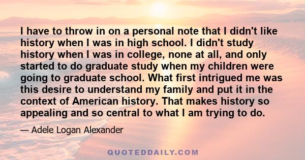 I have to throw in on a personal note that I didn't like history when I was in high school. I didn't study history when I was in college, none at all, and only started to do graduate study when my children were going to 