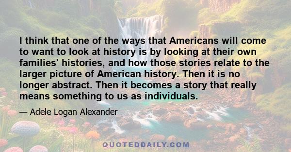 I think that one of the ways that Americans will come to want to look at history is by looking at their own families' histories, and how those stories relate to the larger picture of American history. Then it is no