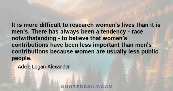 It is more difficult to research women's lives than it is men's. There has always been a tendency - race notwithstanding - to believe that women's contributions have been less important than men's contributions because