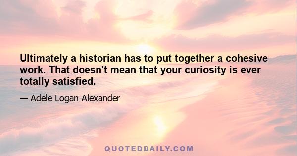 Ultimately a historian has to put together a cohesive work. That doesn't mean that your curiosity is ever totally satisfied.