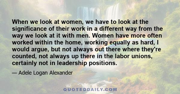 When we look at women, we have to look at the significance of their work in a different way from the way we look at it with men. Women have more often worked within the home, working equally as hard, I would argue, but