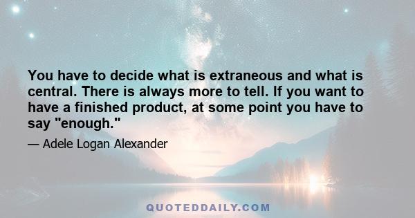 You have to decide what is extraneous and what is central. There is always more to tell. If you want to have a finished product, at some point you have to say enough.