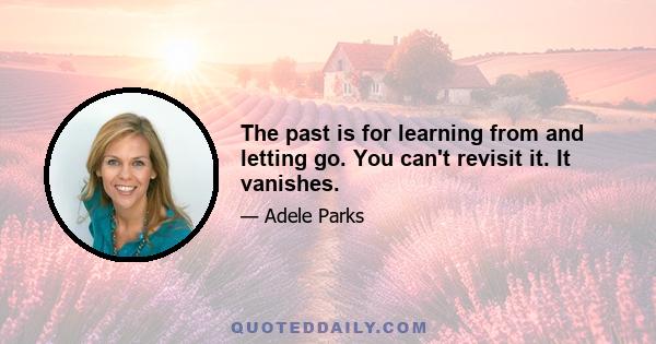 The past is for learning from and letting go. You can't revisit it. It vanishes.