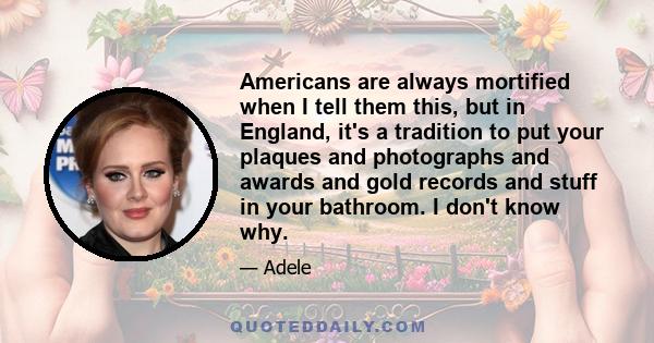 Americans are always mortified when I tell them this, but in England, it's a tradition to put your plaques and photographs and awards and gold records and stuff in your bathroom. I don't know why.