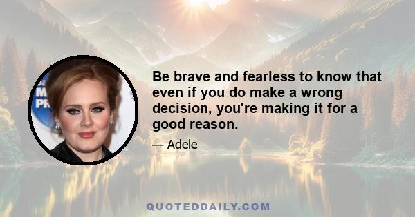 Be brave and fearless to know that even if you do make a wrong decision, you're making it for a good reason.