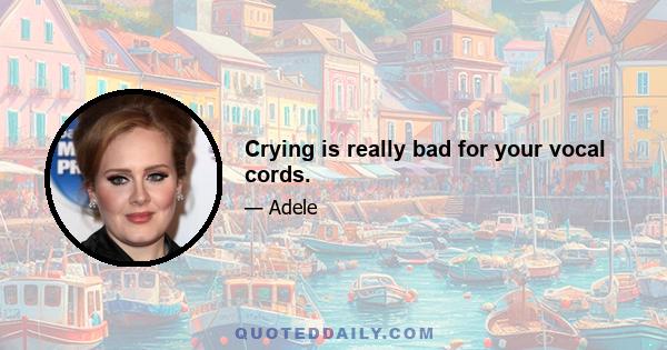 Crying is really bad for your vocal cords.