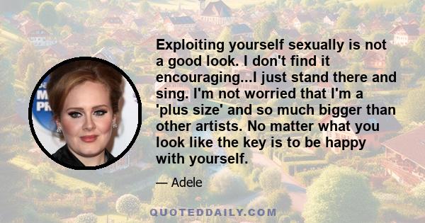 Exploiting yourself sexually is not a good look. I don't find it encouraging...I just stand there and sing. I'm not worried that I'm a 'plus size' and so much bigger than other artists. No matter what you look like the