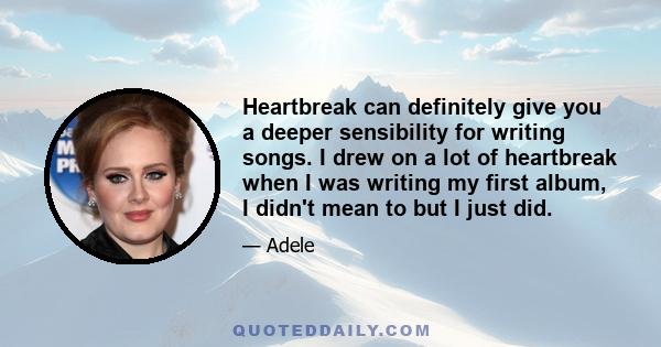 Heartbreak can definitely give you a deeper sensibility for writing songs. I drew on a lot of heartbreak when I was writing my first album, I didn't mean to but I just did.