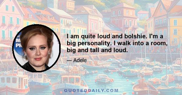 I am quite loud and bolshie. I'm a big personality. I walk into a room, big and tall and loud.