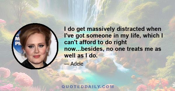 I do get massively distracted when I've got someone in my life, which I can't afford to do right now...besides, no one treats me as well as I do.