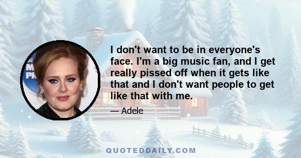 I don't want to be in everyone's face. I'm a big music fan, and I get really pissed off when it gets like that and I don't want people to get like that with me.