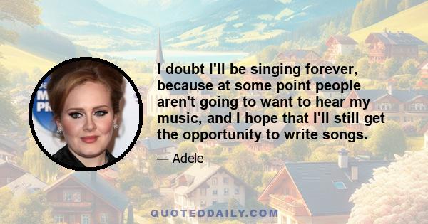 I doubt I'll be singing forever, because at some point people aren't going to want to hear my music, and I hope that I'll still get the opportunity to write songs.